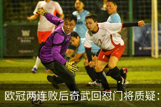 欧冠两连败后奇武回怼门将质疑：我不理解这些问题