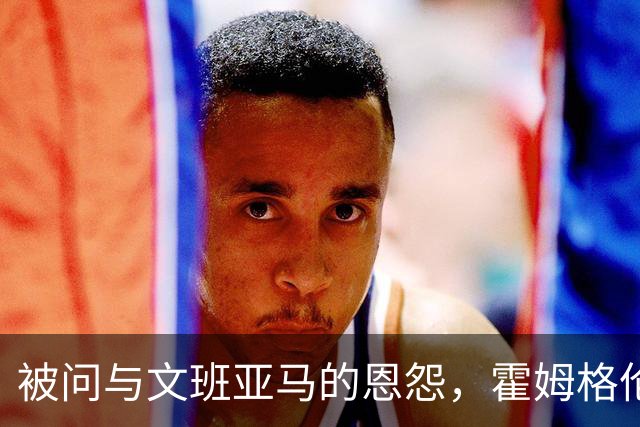 被问与文班亚马的恩怨，霍姆格伦沉默15秒后只说了句“我不知道”